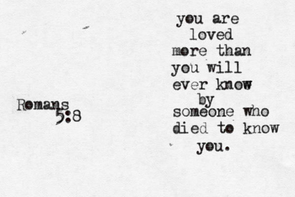 you are loved more than you will ever knoe w w by someone who died to know you. Romans 5 5:8 