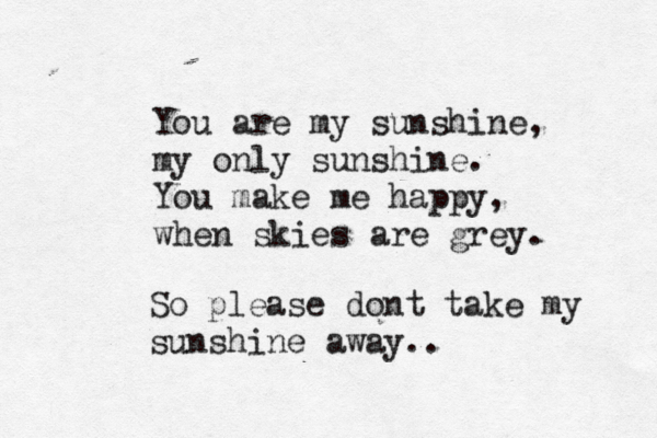 You are my sunshine, my only sunshine. You make me happy, when skies are grey. So please dont take my sunshine away..