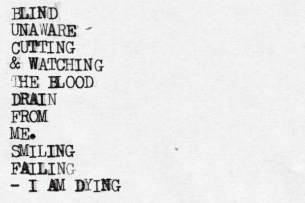 BLIND UNAWARE CUTTING & WATCHING THE BLOOD DRAIN FROM ME. SMILING FAILING - I AM DYING