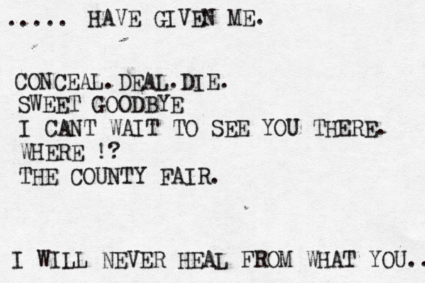 I WILL NEVER HEAL FROM WHAT YOU.. ..... HAVE GIVEN ME. CONCEAL.DEAL.DIE. SWEET GOODBYE I CANT WAIT TO SEE YOU THERE. WHERE !? THE COUNTY FAIR.