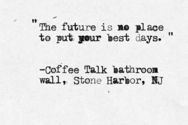 The future is no place to put u your best days. -Coffee Talk bathroom wall, Stone Harbor, NJ " " 