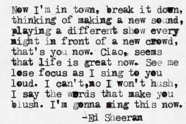 Now I'm in town, break it doe w wn, thinking of making a new sound, playing a different show every night in front of a new crowd, that's you now. Ciao, seems that life is great now. See me lose focus as I sing to you loud. I can't n , o I won't hush, I say the wr o ords that make you blush. I'm gonna sing this now. -Ed Sheeran 