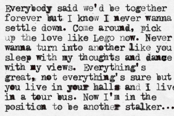Everybody said we'd be together forever but I know I never wanna settle down. Come around, pick up the love like Lego now. Never wanna turn into another like you sleep with my thoughts and danv c c ce with my views. Everything's great, not everything's sure but you live in your halls and i I live in a tour bus. Now I'm in the position to be another stalker. .. 