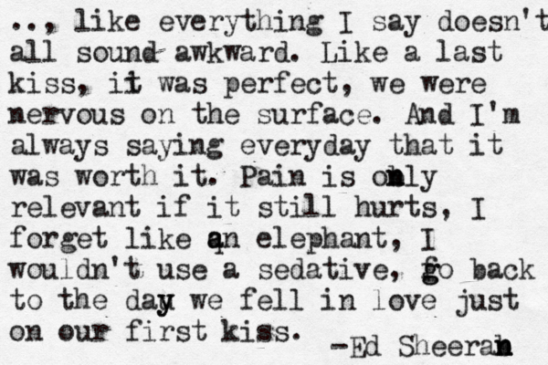 .., like everything I say doesn't all sound awkward. Like a last kiss, ii t was perfect, we were nervous on the surface. And I'm always saying everyday that it was worth it. Pain is ob n nly relevant if it still hurts, I forget like qn a a elephant , I wouldn't use a sedative , f g go back to the dau y y we fell in love just on our first kiss. -Ed Sheerab n n n 