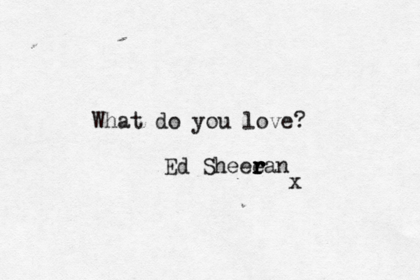 What do you love? Ed Sheee r r r r r ran x 
