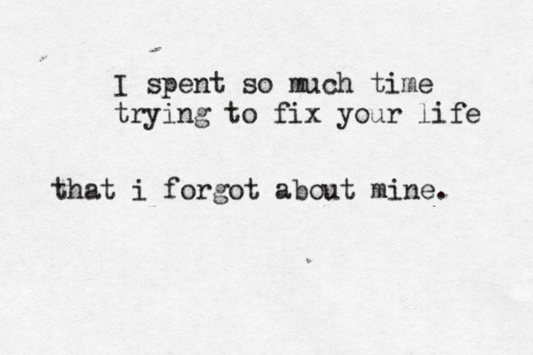 I spent so much time trying to fix your life that i forgot about mine. 