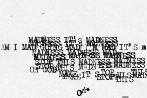 MADNESS IT's MADNESS MADNESS IT's MADNESS AM I MAD GOING MAD I'M MAD IT'S m MADNESS MADNESS MAD MADNESS MADNESS MADNESS STOP THIS MADNESS MADNESS STOP THIS MADN ESS MADNESS O O / OH GOS D MAKE MAKE IT S TOP STOPT HIS THIS THIS MAD m* _ 