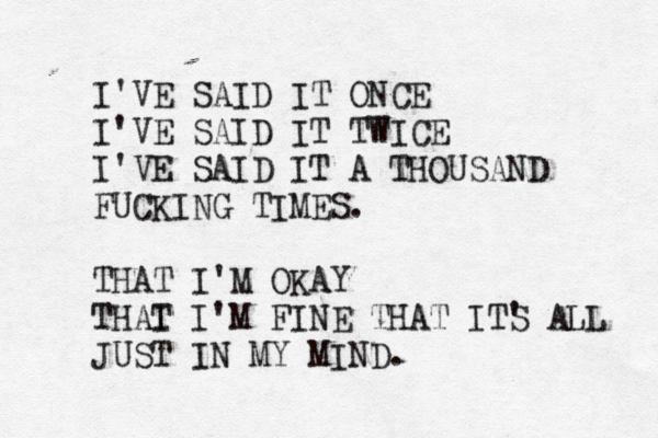 I'VE SAID IT ONCE I'VE SAID IT TT WICE I'VE SAID IT A THOUSAND FUCKING TIMES. THAT I'M OKAY THAI T I'M FINE THAT ITS ' ALL JUST IN MY MIND.