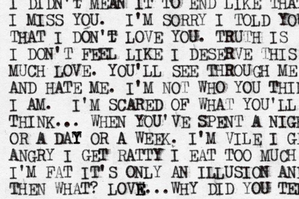 I DIDN't T MEAN IT TO END LIKE THAT I MISS YOU. I'M SORRY I TOLD YOU THAT I DON't T LOVE YOU. TRUTH IS I DON'T FEEL LIKE I DESERVE THIS MUCH LOVE. YOU'LL SEE THROUGH ME AND HATE ME. I'M NOT WHO YOU THINK I AM. I 'M SCARED OF WHAT YOU'LL THINK... WHEN YOU'VE SPENT A NIGHT OR A DAT Y Y Y OR A A WEEK. I'M VILE I GET ANGRY I GET RATTY I EAT TOO MUCH I'M FAT IT'S ONLY AN ILLUSION AND THEN WHAT? LOVW E E...WHY DID YOU TEL 