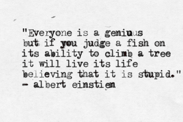 "Everyone is a genious u but if you judge a fish on its ability to climb a tree it will live its life believing that it is stupid ." - albert einstien