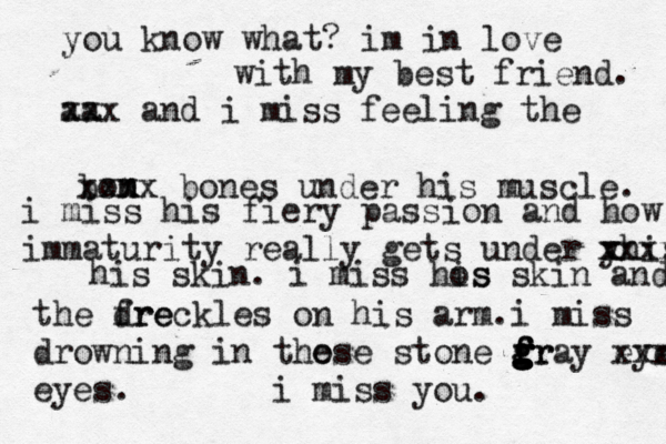 you know what? im in love with my best friend. aa xxx and i miss feeling the bom n xxxx bones under his muscle. i miss his fiery passion and how immaturity really gets under y xhis xxxx his skin. i miss hos is skin and the dre freckles on his arm.i miss drowning in the ose stone fr g g f f g g gray eye xxx eyes. i miss you.
