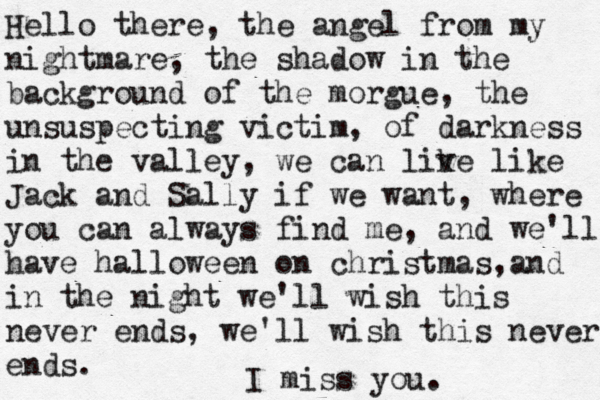 Hello there, the angel from my nightmare, the shadow in the background of the morgue, the unsuspecting victim, of darkness in the valley, we can lik ve like Jack and Sally if we want, where you can always find me, and we'll have halloween on christmas,and in the night we'll wish this never ends, we'll wish this never ends. I miss you.
