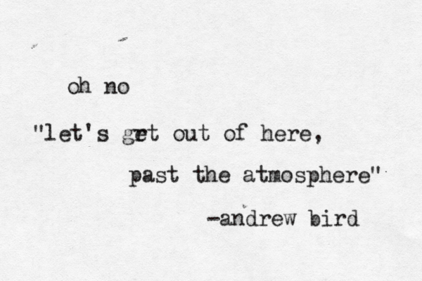 oh no "let's grt out e of here, past the atmosphere" -andrew bird 