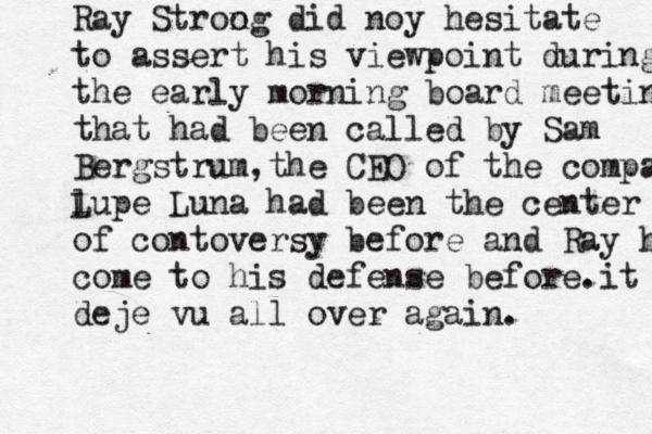 R ay Stroo ng did noy hesitate to assert his viewpoint during the early morning board meeting that had been called by Sam Bergstrum,the CEO of t he company l Lupe Luna had been the center of contoversy before and Ray had come to his defense before.it was deje vu all over again.