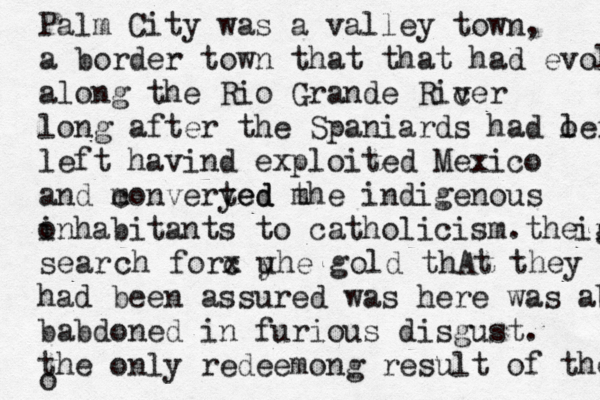 Palm City was a valley town, a border town that that had evolved along the Rio Grande Ricer v long after the Spaniards had o left left havind exploited Mexico and m converyed ted m the indigenous o inhabitants to catholicism.the gol ir sear ch forc x u yhe gold thAt they had been assured was here was aba babdoned in furious disgust. the only redeemong result of their o