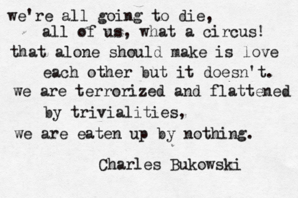 we're all going to die, all of us, what a circus! that alone should make is love each other but it doesn't. we are terrorized and flattened by trivialities, we are eaten up by nothing. Charles Bukowski 