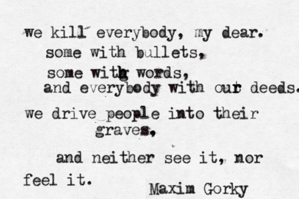 we kill everybody, my dear. some with bullets, some witg h h h words, and everybody with out r r deeds. we drive people into their graves. , and neither see it, nor feel it. Maxim Gorky 