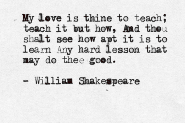 My love is thine to teach; teach it but how, And thou shalt see how apt it is to learn Any hard lesson that may do thee good . - William Shakespeare 