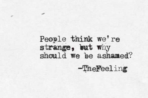 People think we're strange, but why should we be ashamed? -Th Feeling e 