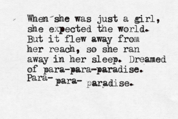 When she was just a girl, she expected the world. But it flew away from her reach, so she ran away in her sleep. Dreamed of para-para-paradise. Para- para- paradise. 