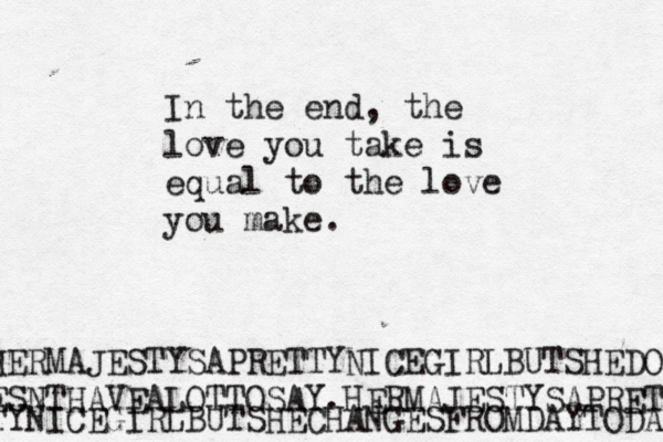 In the end, the love you take is equal to the love you make. HERMAJESTYSAPRETTYNICEGIRLBUTSHEDO ESNTHAVEALOTTOSAY.HERMAJESTYSAPRET TYNICEGIRLBUTSHECHANGESFROMDAYTODAY 