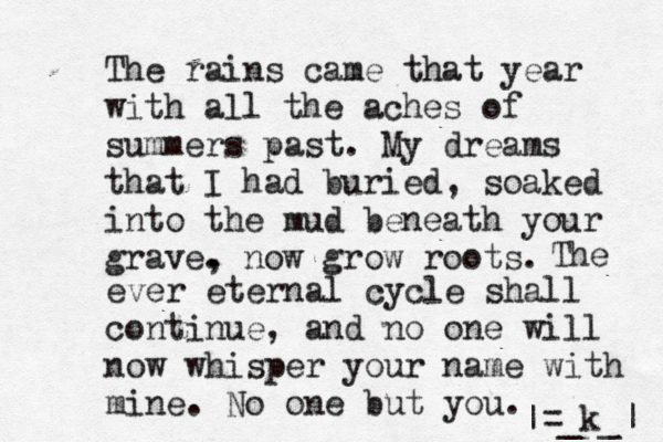 The rains came that year with all the aches of summers past. My dreams that I had buried , soaked into the mud beneath your grave. , now grow roots. The ever eternal cycle shall continue, and no one will now whisper your name with mine. No one but you. k_ _ | |= 