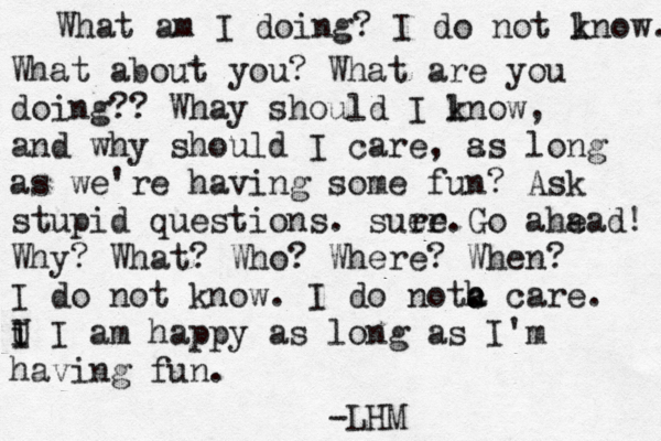 What am I doing? I do not ln k ow. What about you? What are you doing?? Whay should I l know, and why should I care , s as long as we're having some fun? Ask stupid questions. suer re.Go aha ead! Why? What? Who? Where? When? I do not know. I do notc a h . care. U i I I am happy as long as I'm having fun. LHM - 