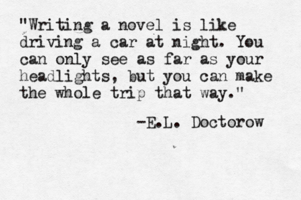 "Writing a novel is like driving a car at night. You can only see as far as your headlights, but you can make the whole trip that way." ~ -E.L. Doctorow 