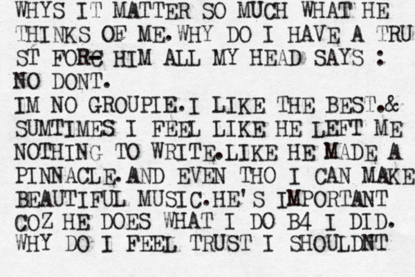 WHYS IT MATTER SO MUCH WHAT HE THINKS OF ME.WHY DO I HAVE A TRU ST FORC - - HIM ALL MY HEAD SAYS : NO DONT. IM NO GROUPIE.I LIKE THE BEST.@ & SUMTIMES I FEEL LIKE HE LEFT ME NOTHING TO WRITE.LIKE HE MADE A PINNACLE.AND EVEN THO I CAN MAKE BEAUTIFUL MUSIC.HE'S IMPORTANT COZ HE DOES WHAT I DO B4 I DID. WHY DO I FEEL TRUST I SHOULDNT 