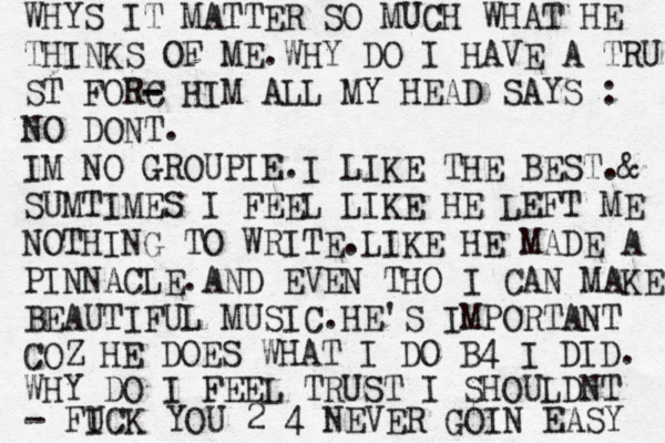 WHYS IT MATTER SO MUCH WHAT HE THINKS OF ME.WHY DO I HAVE A TRU ST FORC - - HIM ALL MY HEAD SAYS : NO DONT. IM NO GROUPIE.I LIKE THE BEST.@ & SUMTIMES I FEEL LIKE HE LEFT ME NOTHING TO WRITE.LIKE HE MADE A PINNACLE.AND EVEN THO I CAN MAKE BEAUTIFUL MUSIC.HE'S IMPORTANT COZ HE DOES WHAT I DO B4 I DID. WHY DO I FEEL TRUST I SHOULDNT - FI UCK YOU 2 4 NEVER GOIN EASY 