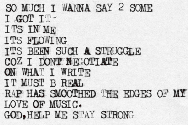 SO MUCH I WANNA SAY 2 SOME I GOT IT ITS IN ME ITS FLOWING ITS BEEN SUCH A STRUGGLE COZ I DONT NEGOTIATE ON WHAT I WRITE IT MUST B REAL RAP HAS SMOOTHED THE EDGES OF MY LOVE OF MUSIC. GOD,HELP ME STAY STRONG