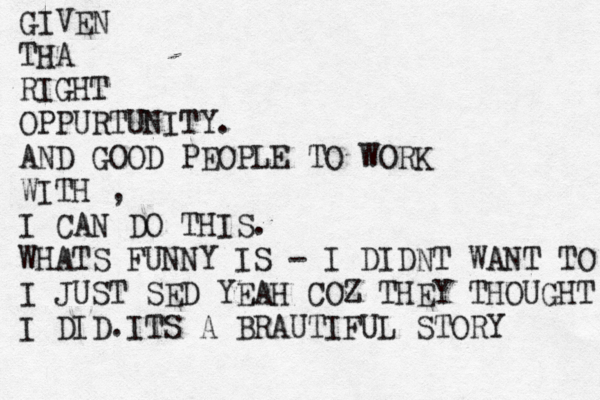 GIVEN THA RIGHT OPPURTUNITY. AND GOOD PEOPLE TO WORK WITH , I CAN DO THIS. WHATS FUNNY IS - I DIDNT WANT TO I JUST SED YEAH COZ THEY THOUGHT I DID.ITS A BRAUTIFUL STORY 