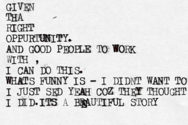 GIVEN THA RIGHT OPPURTUNITY. AND GOOD PEOPLE TO WORK WITH , I CAN DO THIS. WHATS FUNNY IS - I DIDNT WANT TO I JUST SED YEAH COZ THEY THOUGHT I DID.ITS A BRAUTIFUL STORY E E