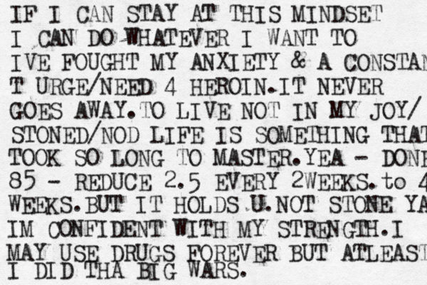 IF I CAN STAY AT THIS MINDSET I CAN DO WHATEVER I WANT TO IVE FOUGHT MY ANXIETY & A CONSTANT T URGE/NEED 4 HEROIN.IT NEVER GOES AWAY.TO LIVE NOT IN MY JOY/ STONED/NOD LIFE IS SOMETHING THAT TOOK TOOK SO LONG TO MASTER.YEA - DONE 85 - REDUCE 2.5 EVERY 2WEEKS.to 4WEEKS WEEKS.BUT IT HOLDS U.NOT STONE YA IM CONFIDENT WITH MY STRENGTH.I MAY USE DRUGS FOREVER BUT ATLEAST I DID THA BIG WARS.
