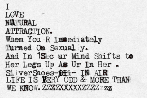 I LOVE NUTURAL ATTRACTION. When You R Immediately Turned On Sexually. And In 1Sec ur Mind Shifts to Her Legs Up As Ur In Her . SilverShoes O i iI ii i--- --- IN AIR A A LIFE IS BER V V V V Y ODD & MORE THAN WE KNOW.ZZZZXXXXXZZZZzzz