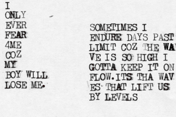 I ONLY EVER FEAR 4ME COZ MY BOY WILL LOSE ME. SOMETIMES I ENDURE DAYS PAST LIMIT COZ THE WAVE WA VE IS SO HIGH I GOTTA KEEP IT ON FLOW.ITS THA WAV ES THAT LIFT US BY LEVELS