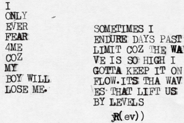 I ONLY EVER FEAR 4ME COZ MY BOY WILL LOSE ME. SOMETIMES I ENDURE DAYS PAST LIMIT COZ THE WAVE WA VE IS SO HIGH I GOTTA KEEP IT ON FLOW.ITS THA WAV ES THAT LIFT US BY LEVELS y R R R(ev))