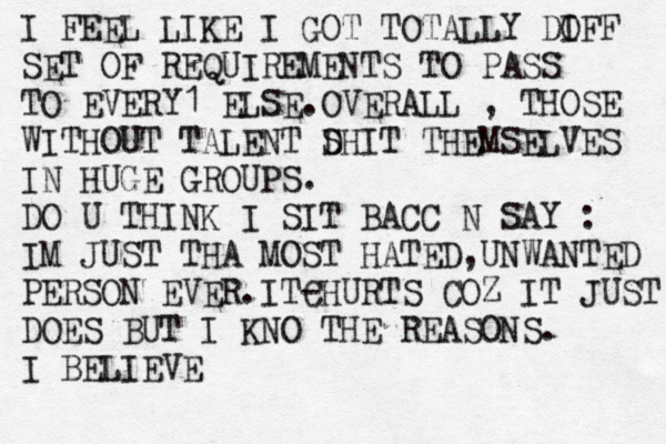 I FEEL LIKE I GOT TOTALLY DO IFF SET OF REQUIREMENTS TO PASS TO EVERY1 ELSE.OVERALL , THOSE WITHOUT TALENT D SHIT THEMSELVES IN HUGE GROUPS. DO U THINK I SIT BACC N SAY : IM JUST THA MOST HATED,UNWANTED PERSON EVER.ITC -HURTS COZ IT JUST DOES BUT I KNO THE REASONS. I BELIEVE