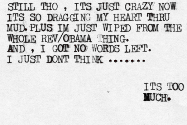STILL THO , ITS JUST CRAZY NOW ITS SO DRAGGING MY HEART THRU MUD.PLUS IM JUST WIPED FROM THE WHOLE WHOLE REV/OBAMA THING. AND , I GOT NO WORDS LEFT. I JUST DONT THINK ....... ITS TOO N M MUCH. 