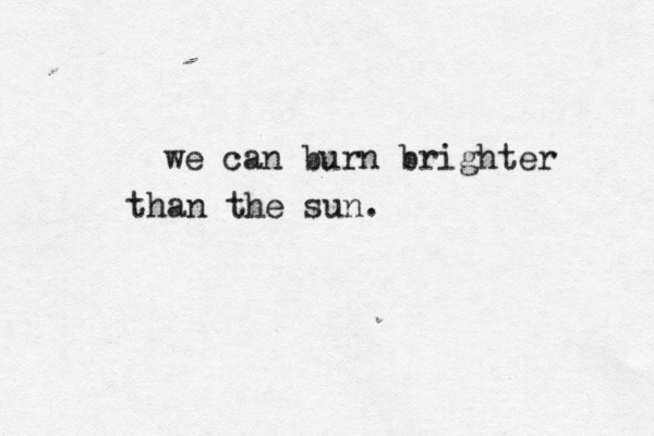 we can burn brighter than the sun.