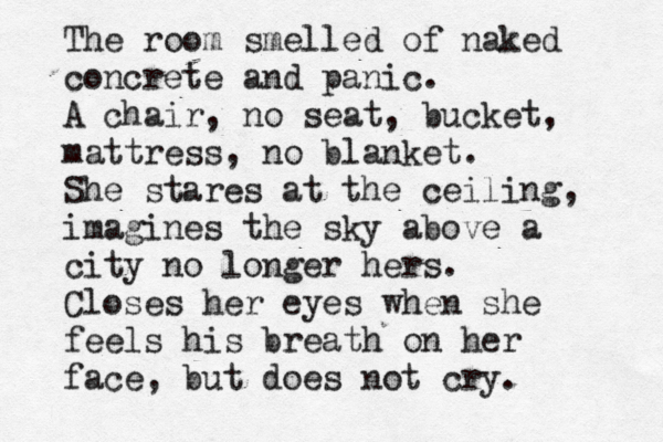 The room smelled of naked concrete and panic. A chair, no seat, bucket, mattress, no blanket. She stares at the ceiling, imagines the sky above a city no longer hers. Closes her eyes when she feels his breath on her face, but does not cry. 