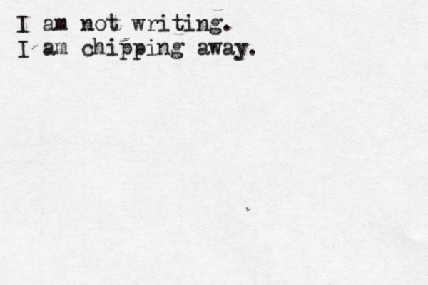 I am not writing. I am chipping away. 