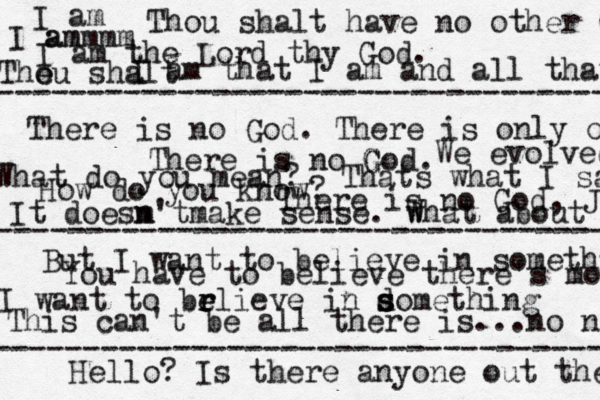 There is no God G G . What do you mean? Thats what I sai How do you know ? There is no God, J But I want to believe in somethibg I want to brlieve e e r in domething s s s You have to believe there's more This can't be all there is...no no There is no God. There is only o ---------------------------------- ---------------------------------- I ammmm am I am the Lord thy God. Thou shalt have no other G I am that I am and all that I am The ou shalt It doesm n'tmake sense. w What about We evolved ----------------------------------- Hello? Is there anyone out the 