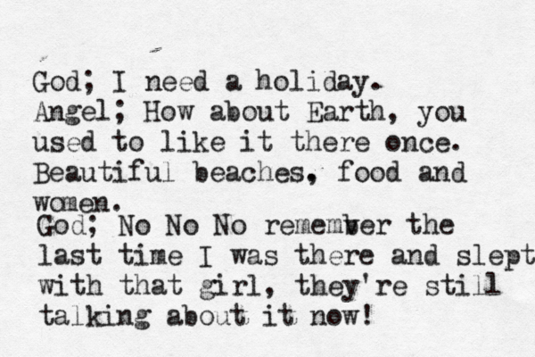God; I need a holiday. Angel; How about Earth, you used to like it there once. Beautiful beaches. , food and wo men. God; No No No rememver b the last time I was there and slept with that girl, they 're still talking about it now! 