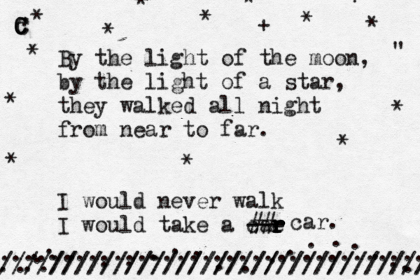 By the light of the moon, by the light of a star, they walked all night from near to far. I would never walk I would take a cae r r r r r r --- car. ## . . . . . . . . . . . . . . . . . . . . . . . * c C C C * * * * * + ?" " .////////////////////////////./ /////////////////////////////////// .................................. * * * * * * * * * 