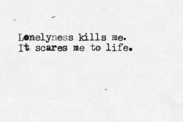 Lonely ness kills me. It scares me to life.