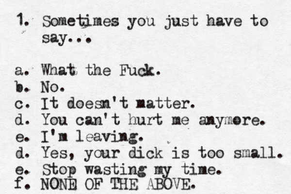 1. Sometimez s you just have to say... a. What the Fuck. b. No. c. It doesn't matter. d. You can't hurt me anymore. e. I'm leaving. d. Yes, your dick is too small. e. Stop wasting my time. f. NOND E OF THE ABOVE. 