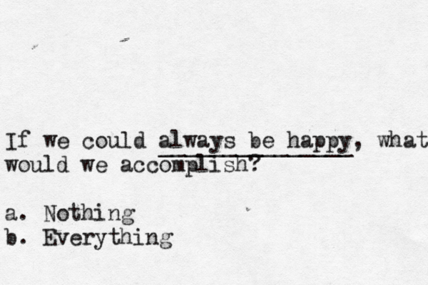 If we could always be happy, what would we accomplish? a. Nothing b. Everything _______________ 
