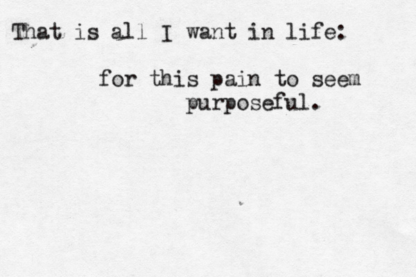 That is all I want in life: for this pain to seem purposeful. 