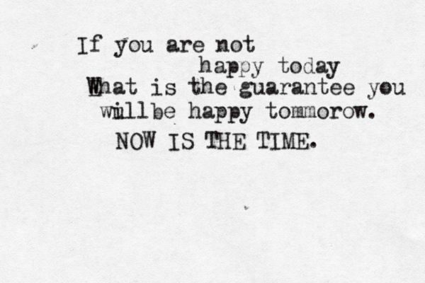 If you are not happy today Ehat W is the guarantee you wu illbe happy tommorow. NOW IS THE TIME.